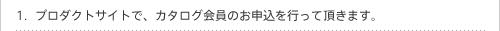 プロダクトサイトで、カタログ会員のお申込を行って頂きます。