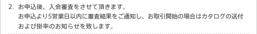 お申込後、入会審査をさせて頂きます。お申込より5営業日以内に審査結果をご通知し、お取引開始の場合はカタログの送付および掛率のお知らせを致します。