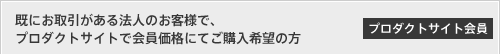 [プロダクトサイト会員]既にお取引がある法人のお客様で、プロダクトサイトで会員価格にてご購入希望の方