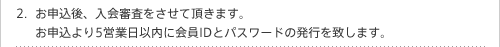 お申込後、入会審査をさせて頂きます。お申込より5営業日以内に会員IDとパスワードの発行を致します。