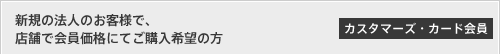 [カスタマーズ・カード会員]新規の法人のお客様で、店舗で会員価格にてご購入希望の方
